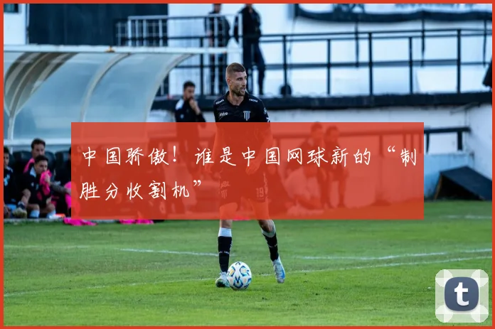 中国骄傲！谁是中国网球新的“制胜分收割机”