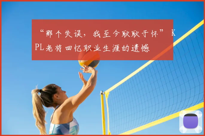 “那个失误，我至今耿耿于怀” KPL老将回忆职业生涯的遗憾