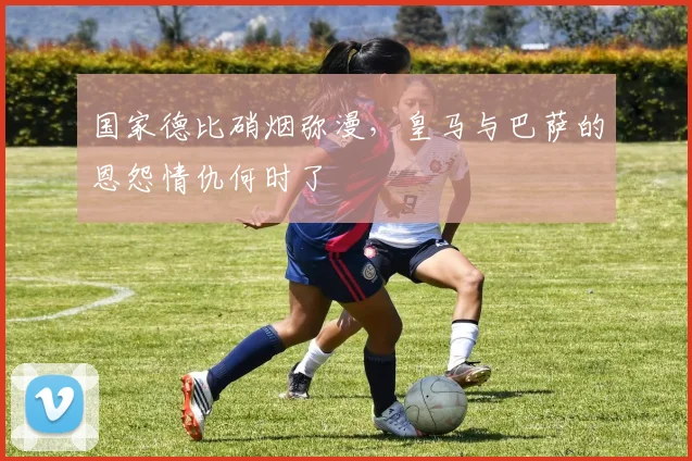 国家德比硝烟弥漫，皇马与巴萨的恩怨情仇何时了