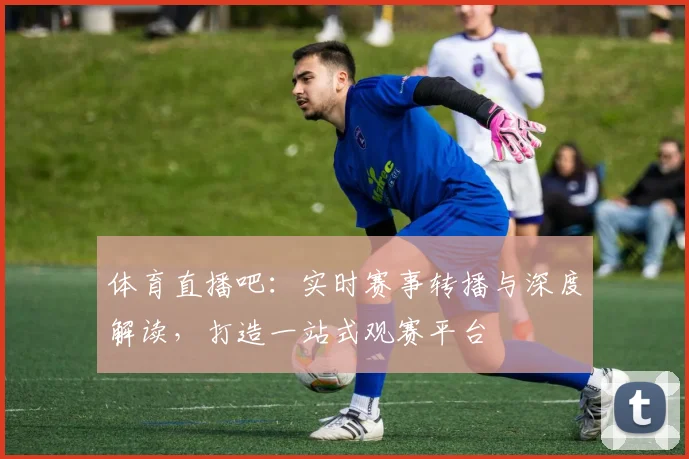 体育直播吧：实时赛事转播与深度解读，打造一站式观赛平台