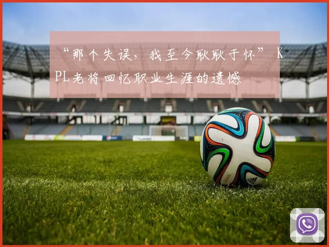“那个失误，我至今耿耿于怀” KPL老将回忆职业生涯的遗憾