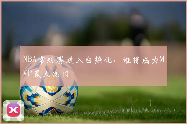 NBA常规赛进入白热化，谁将成为MVP最大热门