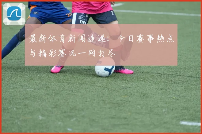 最新体育新闻速递：今日赛事热点与精彩赛况一网打尽