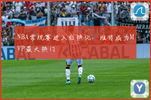 NBA常规赛进入白热化，谁将成为MVP最大热门