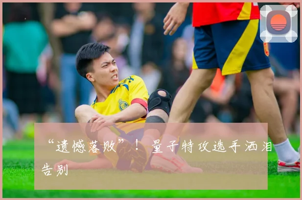 “遗憾落败”！量子特攻选手洒泪告别